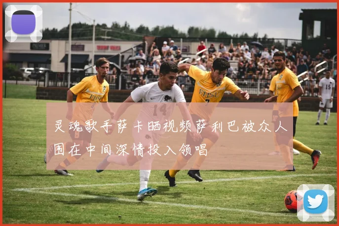 灵魂歌手萨卡晒视频萨利巴被众人围在中间深情投入领唱