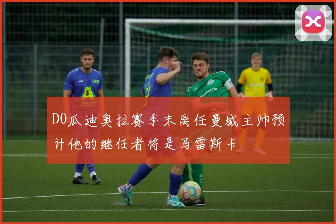 DO瓜迪奥拉赛季末离任曼城主帅预计他的继任者将是马雷斯卡
